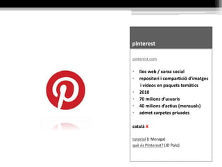 pinterest
pinterest.com
• lloc web / xarxa social
• repositori i compartició d’imatges
i videos en paquets temàtics
• 2010
• 70 milions d’usuaris
• 40 milions d’actius (mensuals)
• admet carpetes privades
català X
tutorial (J Moraga)
què és Pinterest? (JD Polo)
 
