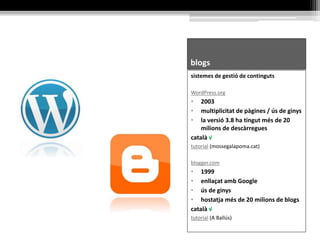 blogs
sistemes de gestió de continguts
WordPress.org
• 2003
• multiplicitat de pàgines / ús de ginys
• la versió 3.8 ha tingut més de 20
milions de descàrregues
català √
tutorial (mossegalapoma.cat)
blogger.com
• 1999
• enllaçat amb Google
• ús de ginys
• hostatja més de 20 milions de blogs
català √
tutorial (A Ballús)
 