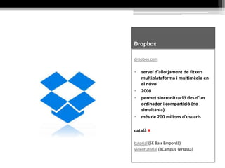 Dropbox
dropbox.com
• servei d’allotjament de fitxers
multiplataforma i multimèdia en
el núvol
• 2008
• permet sincronització des d’un
ordinador i compartició (no
simultània)
• més de 200 milions d’usuaris
català X
tutorial (SE Baix Empordà)
videotutorial (BCampus Terrassa)
 