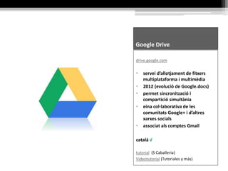 Google Drive
drive.google.com
• servei d’allotjament de fitxers
multiplataforma i multimèdia
• 2012 (evolució de Google.docs)
• permet sincronització i
compartició simultània
• eina col·laborativa de les
comunitats Google+ i d’altres
xarxes socials
• associat als comptes Gmail
català √
tutorial (S Caballeria)
Videotutorial (Tutoriales y más)
 