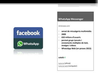 WhatsApp Messenger
whatsapp.com
• servei de missatgeria multimèdia
• 2009
• 650 milions d’usuaris
• permet grups tancats i
enviaments múltiples de text,
imatges i videos
• WhatsApp Web (en proves 2015)
català √
tutorial (oficial)
tutorial web (computer)
 