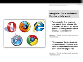 navegadors i motors de cerca:
l’accés a la informació
 “un navegador és el programa
que, a partir d’una adreça o URL
d’internet, ens dibuixa a la nostra
pantalla el contingut codificat que
ens envia el servidor web”
Joan Jofra a Vilaweb: Tot el que heu de saber sobre
els navegadors
 “és en aquesta finestra d'entrada
on podem decidir on volem fer la
cerca directament des del quadre
sense entrar a la pàgina web
Joan Jofra a Vilaweb: Tot el que heu de saber sobre
els navegadors (2)
 