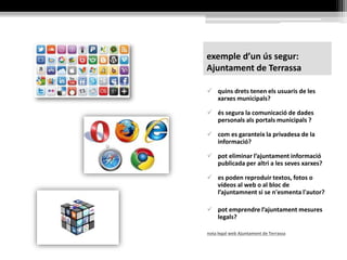 exemple d’un ús segur:
Ajuntament de Terrassa
 quins drets tenen els usuaris de les
xarxes municipals?
 és segura la comunicació de dades
personals als portals municipals ?
 com es garanteix la privadesa de la
informació?
 pot eliminar l’ajuntament informació
publicada per altri a les seves xarxes?
 es poden reproduir textos, fotos o
vídeos al web o al bloc de
l’ajuntamnent si se n'esmenta l'autor?
 pot emprendre l’ajuntament mesures
legals?
nota legal web Ajuntament de Terrassa
 