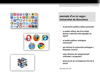 exemple d’un ús segur:
Universitat de Barcelona
 es permeten publicar dades personals?
 es poden utilizar, des d’un àmbit
docent, materials amb copyright no
obert?
 es poden publicar continguts
comercials?
 pot eliminar la universitat continguts i
bloquejar usuaris?
 calen directius de comportament
unificades i conegudes?
 quina ha de ser la freqüència d’ús de la
xarxa?
llibre blanc de la UB
 