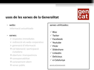usos de les xarxes de la Generalitat
• webs:
informació actualitzada
• xarxes:
 respostes immediates
 redirecció als webs corporatius
 generació d’informació
col·laboració i participació
ciutadana
obertura i transparència
coresponsabilitat
coneixement obert
servei públic
xarxes utilitzades:
 Bloc
 Twiter
 Facebook
 Youtube
 Flickr
 Slideshare
 Linkedin
 Delicious
 e-Catalunya
gencat.cat/xarxessocials
 