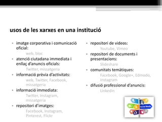 usos de les xarxes en una institució
• imatge corporativa i comunicació
oficial:
web, bloc
• atenció ciutadana immediata i
enllaç d’anuncis oficials:
Twitter, missatgeria
• informació prèvia d’activitats:
web, Twitter, Facebook,
missatgeria
• informació immediata:
Twitter, Instagram,
missatgeria
• repositori d’imatges:
Facebook, Instagram,
Pinterest, Flickr
• repositori de videos:
Youtube, Vimeo
• repositori de documents i
presentacions:
Slideshare
• comunitats temàtiques:
Facebook, Google+, Edmodo,
Instagram
• difusió professional d’anuncis:
Linkedin
 