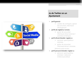 ús de Twitter en un
Ajuntament
 perfil general:
 curador de continguts / gestor
de comunitat: informació
oficial general
 perfils de regidoria / serveis:
 gestor de comunitat:
informació oficial sectorial /
activitats temàtiques
 perfil oficial d’alcalde i regidor-a:
 personal: opinió política i
activitats
 gestor de comunitat:
informació oficial i activitats
(distinció amb inicials)
 perfil personal d’alcalde i regidor-a:
 personal: opinió política,
activitats i redirecció
d’informació oficial
 