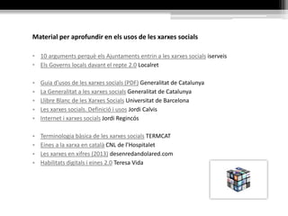 Material per aprofundir en els usos de les xarxes socials
• 10 arguments perquè els Ajuntaments entrin a les xarxes socials iserveis
• Els Governs locals davant el repte 2.0 Localret
• Guia d'usos de les xarxes socials (PDF) Generalitat de Catalunya
• La Generalitat a les xarxes socials Generalitat de Catalunya
• Llibre Blanc de les Xarxes Socials Universitat de Barcelona
• Les xarxes socials. Definició i usos Jordi Calvis
• Internet i xarxes socials Jordi Regincós
• Terminologia bàsica de les xarxes socials TERMCAT
• Eines a la xarxa en català CNL de l’Hospitalet
• Les xarxes en xifres (2013) desenredandolared.com
• Habilitats digitals i eines 2.0 Teresa Vida
 