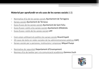 Material per aprofundir en els usos de les xarxes socials (i 2)
• Normativa d'ús de les xarxes socials Ajuntament de Tarragona
• Xarxes socials Ajuntament de Terrassa
• Guia d'usos de les xarxes socials Ajuntament de Sant Feliu
• Guia d'usos i estils a les xarxes socials Ajuntament d’Altafulla
• Guia d'usos i estils de les xarxes socials UPF
• Com estan utilitzant els polítics les xarxes socials Ricard Espelt
• 20 casos de éxito en redes sociales de las administraciones públicas EAPC
• Xarxes socials per a persones, institucions i empreses Miquel Pueyo
• Normativa de seguretat Departament d’Ensenyament
• Normes d'ús de twitter per a la comunicació acadèmica Gemma Lluch
 