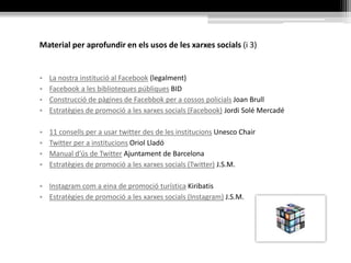 Material per aprofundir en els usos de les xarxes socials (i 3)
• La nostra institució al Facebook (legalment)
• Facebook a les biblioteques públiques BID
• Construcció de pàgines de Facebbok per a cossos policials Joan Brull
• Estratègies de promoció a les xarxes socials (Facebook) Jordi Solé Mercadé
• 11 consells per a usar twitter des de les institucions Unesco Chair
• Twitter per a institucions Oriol Lladó
• Manual d'ús de Twitter Ajuntament de Barcelona
• Estratègies de promoció a les xarxes socials (Twitter) J.S.M.
• Instagram com a eina de promoció turística Kiribatis
• Estratègies de promoció a les xarxes socials (Instagram) J.S.M.
 