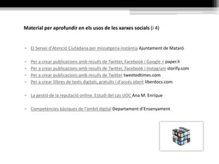 Material per aprofundir en els usos de les xarxes socials (i 4)
• El Servei d'Atenció Ciutadana per missatgeria instàntia Ajuntament de Mataró
• Per a crear publicacions amb reculls de Twitter, Facebook i Google + paper.li
• Per a crear publicacions amb reculls de Twitter, Facebook i Instagram storify.com
• Per a crear publicacions amb reculls de Twitter tweetedtimes.com
• Per a crear llibres de texts digitals, gratuïts i d'accés obert liberdocs.com
• La gestió de la reputació online. Estudi del cas UOC Ana M. Enrique
• Competències bàsiques de l'àmbit digital Departament d’Ensenyament
 