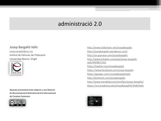 administració 2.0
http://www.slideshare.net/JosepBargallo
http://josepbargallo.wordpress.com/
http://en.gravatar.com/josepbargallo
http://www.linkedin.com/pub/josep-bargalló-
valls/44/8b7/1b2
https://twitter.com/JosepBargallo
https://www.facebook.com/josep.bargallo
https://google.com/+JosepBargallóValls
http://pinterest.com/josepbargallo
http://www.mendeley.com/profiles/josep-bargallo/
https://urv.academia.edu/JosepBargall%C3%B3Valls
Josep Bargalló Valls
josep.bargalló@urv.cat
Institut de Ciències de l’Educació
Universitat Rovira i Virgili
Aquesta presentació està subjecta a una llicència
de Reconeixement-NoComercial 4.0 Internacional
de Creative Commons
 