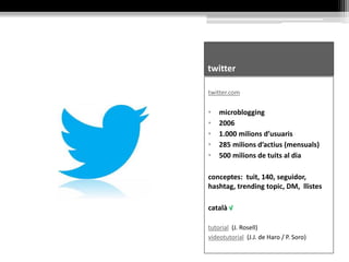 twitter
twitter.com
• microblogging
• 2006
• 1.000 milions d’usuaris
• 285 milions d’actius (mensuals)
• 500 milions de tuits al dia
conceptes: tuit, 140, seguidor,
hashtag, trending topic, DM, llistes
català √
tutorial (J. Rosell)
videotutorial (J.J. de Haro / P. Soro)
 