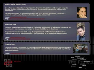 María Jesús Salido Rojo
Consultora especializada en Organización, dinamización de Comunidades, procesos de
Cambio Gestión del Conocimiento, Planes de Comunicación estratégica y Desarrollo
profesional
Estrategias basadas en herramientas Web 2.0, y su impacto en valores, actitudes y
procesos para transitar hacia modelos de organización en RED
E-mail: maria.salido@gmail.com
Blog: http://www.proyectospersonaspasiones.blogspot.com
Marc Garriga
Enginyer superior en informàtica per la Facultat d'Informàtica de Barcelona i Llicenciat en
investigació i tècniques de mercat per la Universitat Oberta de Catalunya
Responsable d’Indicadors Web i Cap de projectes web a l'Ajuntament de Barcelona.
Professor Facultat de Biblioteconomia i Documentació de la Universitat de Barcelona.
E-mail: mgarrigap@gmail.com
Blog: http://broucasola.blogspot.com/
Ikuska Sanz
Consultora Junior. Licenciada en Ciencias Políticas y de la Administración. Colaboradora en
en diversas iniciativas relacionadas con Internet y su impacto en la sociedad, la política y
las organizaciones.
E-mail: ikuska.sanz@gnail.com
 