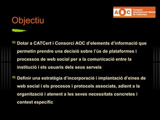 Objectiu
≈ Dotar a CATCert i Consorci AOC d’elements d’informació que
permetin prendre una decisió sobre l’ús de plataformes i
processos de web social per a la comunicació entre la
institució i els usuaris dels seus serveis
≈ Definir una estratègia d’incorporació i implantació d’eines de
web social i els procesos i protocols associats, adient a la
organització i atenent a les seves necessitats concretes i
context específic
 