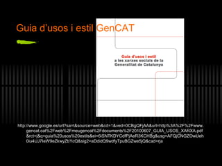 http://www.google.es/url?sa=t&source=web&cd=1&ved=0CBgQFjAA&url=http%3A%2F%2Fwww.
gencat.cat%2Fweb%2Fmeugencat%2Fdocuments%2F20100607_GUIA_USOS_XARXA.pdf
&rct=j&q=guia%20usos%20estils&ei=6iSNTKDYCdfPjAeR3KCHBg&usg=AFQjCNGZOwUeh
0iu4UJ7IeW9eZkwyZbYcQ&sig2=aDdidQ9wdfyTpuBGZwe5jQ&cad=rja
Guia d’usos i estil GenCAT
 