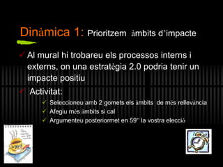 Al mural hi trobareu els processos interns i
externs, on una estratègia 2.0 podria tenir un
impacte positiu
 Activitat:
 Seleccioneu amb 2 gomets els àmbits de més rellevància
 Afegiu més àmbits si cal
 Argumenteu posteriormet en 59” la vostra elecció
Dinàmica 1: Prioritzem àmbits d’impacte
 
