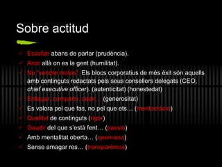 Sobre actitud
 Escoltar abans de parlar (prudència).
 Anar allà on es la gent (humilitat).
 No “vendre motos”: Els blocs corporatius de més èxit són aquells
amb continguts redactats pels seus consellers delegats (CEO,
chief executive officer). (autenticitat) (honestedat)
 Enllaçar, compartir, cedir… (generositat)
 Es valora pel que fas, no pel que ets… (meritocràcia)
 Qualitat de continguts (rigor)
 Gaudir del que s’està fent… (passió)
 Amb mentalitat oberta… (openness)
 Sense amagar res… (transparència)
 