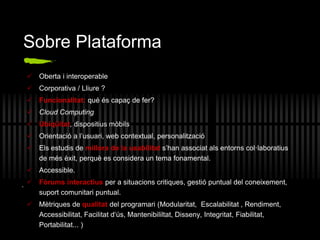 Sobre Plataforma
 Oberta i interoperable
 Corporativa / Lliure ?
 Funcionalitat: qué és capaç de fer?
 Cloud Computing
 Ubiqüitat, dispositius mòbils
 Orientació a l’usuari, web contextual, personalització
 Els estudis de millora de la usabilitat s’han associat als entorns col·laboratius
de més èxit, perquè es considera un tema fonamental.
 Accessible.
 Fòrums interactius per a situacions critiques, gestió puntual del coneixement,
suport comunitari puntual.
 Mètriques de qualitat del programari (Modularitat, Escalabilitat , Rendiment,
Accessibilitat, Facilitat d‘ús, Mantenibililtat, Disseny, Integritat, Fiabilitat,
Portabilitat... )
.
 