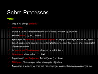 Sobre Processos
 Què hi ha que ja funcioni?
 Quick wins
 Dividir el projecte en tasques més assumibles: Divideix i guanyaràs.
 Fes-ho senzill… (però potent).
 Aposta per la identitat professional digital: els equips que afegeixen perfils digitals
tipus Facebook als seus directoris d’empleats per enriquir-los (carnet d’identitat digital,
pàgines grogues).
 La gestió del Coneixement al servei de la Eficiència
 Lideratges adients al nou context.
 Organització per Projectes. Treball (intern) en Xarxa
 Mètriques: Bàsiques per saber si complim objectius.
 No esperis a tenir-ho tot controlat per començar: corres el risc de no començar mai.
 