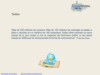 Twitter




                   “Más de 200 millones de usuarios. Más de 130 millones de mensajes enviados a
                   diario y escritos en un máximo de 140 caracteres. Estas cifras resumen en poco
                   menos de lo que ocupa un tuit la magnitud del fenómeno twitter, la red social
                   creada en 2006 que ha revolucionado la forma de comunicarnos.” Francesc Grau.




https://twitter.com/nfornellsm   http://www.linkedin.com/in/neusfornells
 