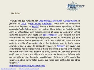 Youtube


                YouTube Inc. fue fundada por Chad Hurley, Steve Chen y Jawed Karim en
                febrero de 2005 enSan Bruno, California. Todos ellos se conocieron
                cuando trabajaban en PayPal, Hurley y Karim como ingenieros, y Chad
                como diseñador.5 De acuerdo con Hurley y Chen, la idea de Youtube surgió
                ante las dificultades que experimentaron al tratar de compartir vídeos
                tomados durante una fiesta en San Francisco. Esta historia ha sido
                considerada una versión muy simplificada, y Chen ha reconocido que esta
                idea se puede haber promovido por la necesidad de presentar una
                historia sencilla al mercado.5 Karim ha declarado que la fiesta nunca
                ocurrió, y que la idea de compartir vídeos en Internet fue suya.5 Sus
                compañeros han declarado que la fiesta sí ocurrió, y que la idea original
                de Karim era crear una página de citas, donde las personas pudiesen
                calificarse en base a sus vídeos. Karim reconoce haber sido influenciado
                por un sitio de citas llamado HotorNot.com (‘¿Sexy o no?’), donde los
                usuarios podían cargar fotos suyas, que luego eran calificadas por otros
                usuarios.5
                http://es.wikipedia.org/wiki/YouTube
https://twitter.com/nfornellsm   http://www.linkedin.com/in/neusfornells
 