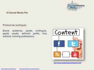El Social Media Pla




   Protocol de continguts:

   Brand, audiència, canals, continguts,
   gestió canals, definició perfils, línia
   editorial, timming publicacions.




                                                                           http://www.jerpublicidad.com/blog/?p=1797



https://twitter.com/nfornellsm   http://www.linkedin.com/in/neusfornells
 