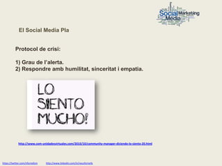 El Social Media Pla


           Protocol de crisi:

           1) Grau de l’alerta.
           2) Respondre amb humilitat, sinceritat i empatia.




             http://www.com-unidadesvirtuales.com/2010/10/community-manager-diciendo-lo-siento-20.html




https://twitter.com/nfornellsm   http://www.linkedin.com/in/neusfornells
 