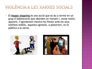 

El happy slapping és una acció que es du a terme en un
grup d’adolescents que aborden un vianant i, sense motiu
aparent, l’agredeixen mentre ho filmen amb els seus
telèfons mòbils. Aquesta agressió, a posteriori, es fa
pública a la xarxa.

 
