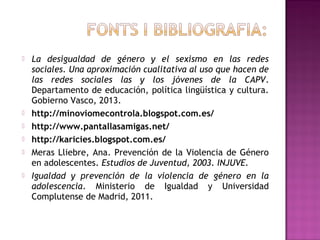 








La desigualdad de género y el sexismo en las redes
sociales. Una aproximación cualitativa al uso que hacen de
las redes sociales las y los jóvenes de la CAPV.
Departamento de educación, política lingüística y cultura.
Gobierno Vasco, 2013.
http://minoviomecontrola.blogspot.com.es/
http://www.pantallasamigas.net/
http://karicies.blogspot.com.es/
Meras Lliebre, Ana. Prevención de la Violencia de Género
en adolescentes. Estudios de Juventud, 2003. INJUVE.
Igualdad y prevención de la violencia de género en la
adolescencia. Ministerio de Igualdad y Universidad
Complutense de Madrid, 2011.

 