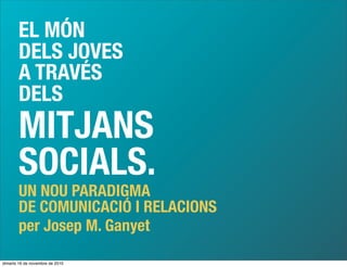 EL MÓN
DELS JOVES
A TRAVÉS
DELS
MITJANS
SOCIALS.
UN NOU PARADIGMA
DE COMUNICACIÓ I RELACIONS
per Josep M. Ganyet
dimarts 16 de novembre de 2010
 
