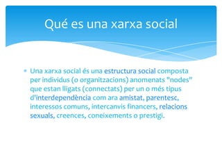 Una xarxa social és una estructura social composta
per individus (o organitzacions) anomenats "nodes"
que estan lligats (connectats) per un o més tipus
d'interdependència com ara amistat, parentesc,
interessos comuns, intercanvis financers, relacions
sexuals, creences, coneixements o prestigi.
Qué es una xarxa social
 