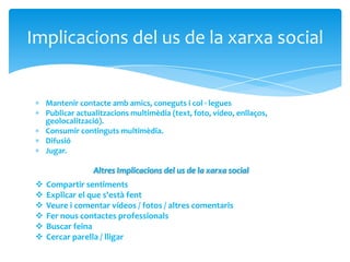 Mantenir contacte amb amics, coneguts i col · legues
Publicar actualitzacions multimèdia (text, foto, vídeo, enllaços,
geolocalització).
Consumir continguts multimèdia.
Difusió
Jugar.
Implicacions del us de la xarxa social
Altres Implicacions del us de la xarxa social
 Compartir sentiments
 Explicar el que s'està fent
 Veure i comentar vídeos / fotos / altres comentaris
 Fer nous contactes professionals
 Buscar feina
 Cercar parella / lligar
 