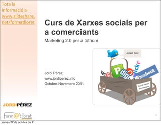 Tota	
  la	
  
informació	
  a	
  
www.slideshare.
net/formatlloret             Curs de Xarxes socials per
                             a comerciants
                             Marketing 2.0 per a tothom




                             Jordi Pérez
                             www.jordiperez.info
                             Octubre-Novembre 2011




                                                          1

jueves 27 de octubre de 11
 