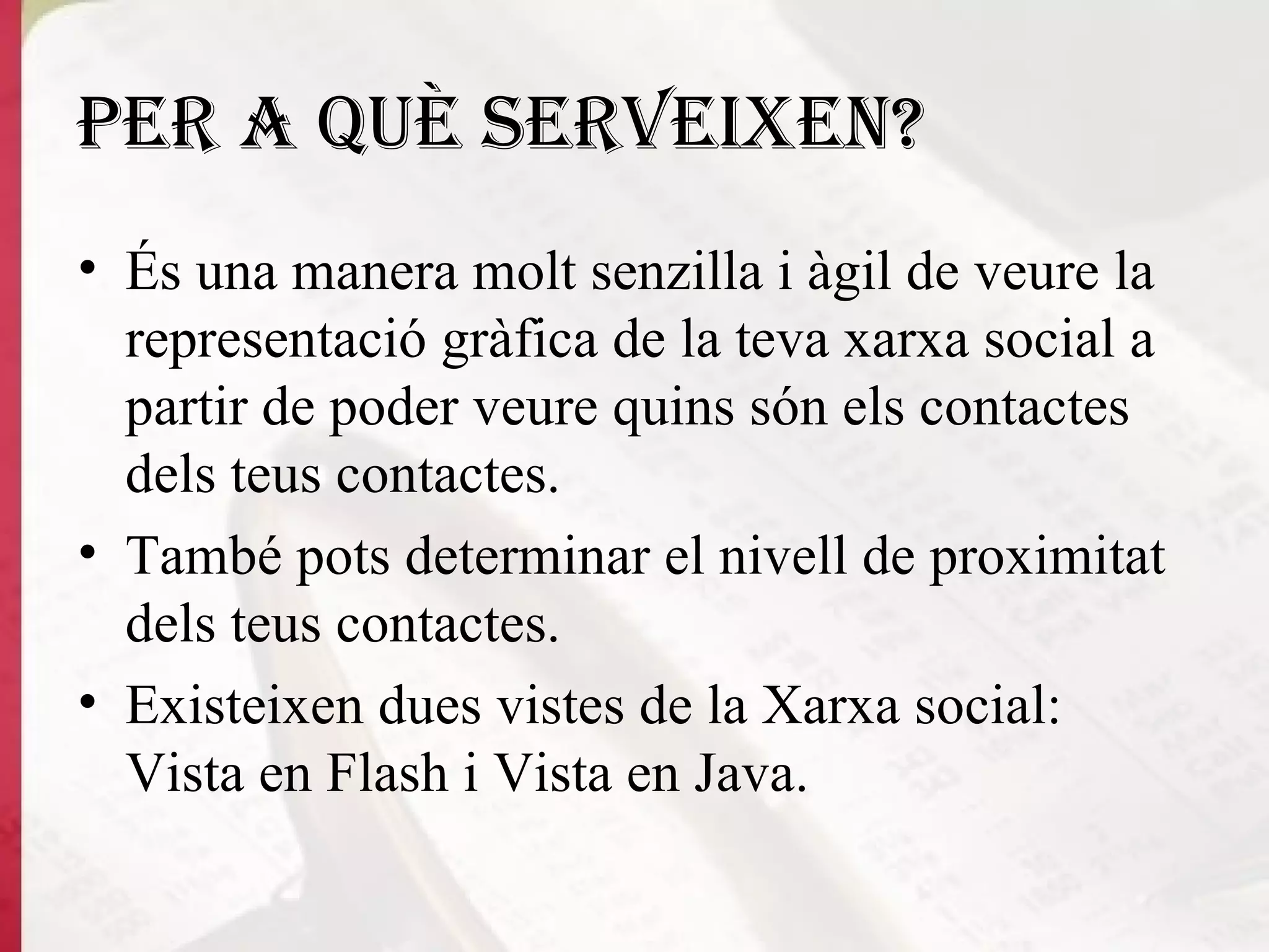 Per a què serveixen? És una manera molt senzilla i àgil de veure la representació gràfica de la teva xarxa social a partir de poder veure quins són els contactes dels teus contactes.  També pots determinar el nivell de proximitat dels teus contactes.  Existeixen dues vistes de la Xarxa social: Vista en Flash i Vista en Java.   
