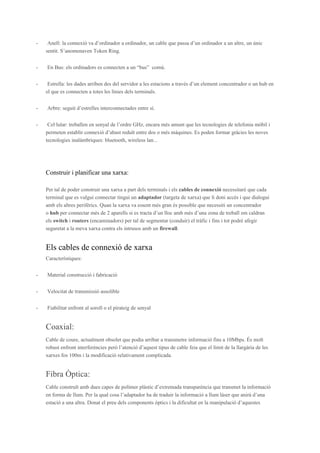 -

Anell: la connexió va d’ordinador a ordinador, un cable que passa d’un ordinador a un altre, un únic
sentit. S’anomenaven Token Ring.

-

En Bus: els ordinadors es connecten a un “bus” comú.

-

Estrella: les dades arriben des del servidor a les estacions a través d’un element concentrador o un hub en
el que es connecten a totes les línies dels terminals.

-

Arbre: seguit d’estrelles interconnectades entre sí.

-

Cel·lular: treballen en senyal de l’ordre GHz, encara més amunt que les tecnologies de telefonia mòbil i
permeten establir connexió d’abast reduït entre dos o més màquines. Es poden formar gràcies les noves
tecnologies inalàmbriques: bluetooth, wireless lan...

Construir i planificar una xarxa:
Per tal de poder construir una xarxa a part dels terminals i els cables de connexió necessitaré que cada
terminal que es vulgui connectar tingui un adaptador (targeta de xarxa) que li doni accés i que dialogui
amb els altres perifèrics. Quan la xarxa va essent més gran és possible que necessiti un concentrador
o hub per connectar més de 2 aparells si es tracta d’un lloc amb més d’una zona de treball em caldran
els switch i routers (encaminadors) per tal de segmentar (conduir) el tràfic i fins i tot podré afegir
seguretat a la meva xarxa contra els intrusos amb un firewall.

Els cables de connexió de xarxa
Característiques:
-

Material construcció i fabricació

-

Velocitat de transmissió assolible

-

Fiabilitat enfront al soroll o el pirateig de senyal

Coaxial:
Cable de coure, actualment obsolet que podia arribar a transmetre informació fins a 10Mbps. És molt
robust enfront interferències però l’atenció d’aquest tipus de cable feia que el límit de la llargària de les
xarxes fos 100m i la modificació relativament complicada.

Fibra Òptica:
Cable construït amb dues capes de polímer plàstic d’extremada transparència que transmet la informació
en forma de llum. Per la qual cosa l’adaptador ha de traduir la informació a llum làser que anirà d’una
estació a una altra. Donat el preu dels components òptics i la dificultat en la manipulació d’aquestes

 