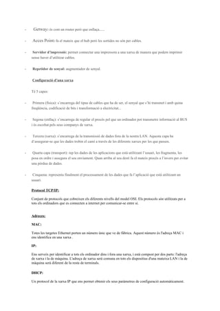 -

Getway: és com un router però que enllaça......

-

Acces Point: fa el mateix que el hub però les sortides no són per cables.

-

Servidor d’impressió: permet connectar una impressora a una xarxa de manera que podem imprimir
sense haver d’utilitzar cables.

-

Repetidor de senyal: augmentador de senyal.
Configuració d’una xarxa
Té 5 capes:

-

Primera (física): s’encarrega del tipus de cables que ha de ser, el senyal que s’hi transmet i amb quina
freqüència, codificació de bits i transformació a electricitat...

-

Segona (enllaç): s’encarrega de regular el procés pel que un ordinador pot transmetre informació al BUS
i és escoltat pels seus companys de xarxa.

-

Tercera (xarxa): s’encarrega de la transmissió de dades fora de la nostra LAN. Aquesta capa ha
d’assegurar-se que les dades trobin el camí a través de les diferents xarxes per les que passen.

-

Quarta capa (transport): rep les dades de les aplicacions que està utilitzant l’usuari, les fragmenta, les
posa en ordre i assegura el seu enviament. Quan arriba al seu destí fa el mateix procés a l’invers per evitar
una pèrdua de dades.

-

Cinquena: representa finalment el processament de les dades que fa l’aplicació que està utilitzant un
usuari.
Protocol TCP/IP:
Conjunt de protocols que cobreixen els diferents nivells del model OSI. Els protocols són utilitzats per a
tots els ordinadors que es connecten a internet per comunicar-se entre sí.
Adreces:
MAC:
Totes les targetes Ethernet porten un número únic que ve de fàbrica. Aquest número és l'adreça MAC i
ens identifica en una xarxa .
IP:
Ens serveix per identificar a tots els ordinador dins i fora una xarxa, i està compost per dos parts: l'adreça
de xarxa i la de màquina. L'adreça de xarxa serà comuna en tots els dispositius d'una mateixa LAN i la de
màquina serà diferent de la resta de terminals.
DHCP:
Un protocol de la xarxa IP que ens permet obtenir els seus paràmetres de configuració automàticament.

 