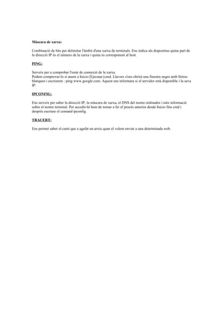 Màscara de xarxa:
Combinació de bits per delimitar l'àmbit d'una xarxa de terminals. Ens indica als dispositius quina part de
la direcció IP és el número de la xarxa i quina és corresponent al host.
PING:
Serveix per a comprobar l'estat de connexió de la xarxa.
Podem comprovar-lo si anem a Inicio{Ejecutar{cmd. Llavors s'ens obrirà una finestra negre amb lletres
blanques i escriurem : ping www.google.com. Aquest ens informara si el servidor està disponible i la seva
IP.
IPCONFIG:
Ens serveix per saber la direcció IP, la màscara de xarxa, el DNS del nostre ordinador i més informació
sobre el nostre terminal. Per accedir-hi hem de tornar a fer el procés anterior desde Inicio fins cmd i
després escriure el comand ipconfig.
TRACERT:
Ens permet saber el camí que a agafat un arxiu quan el volem enviar a una determinada web.

 