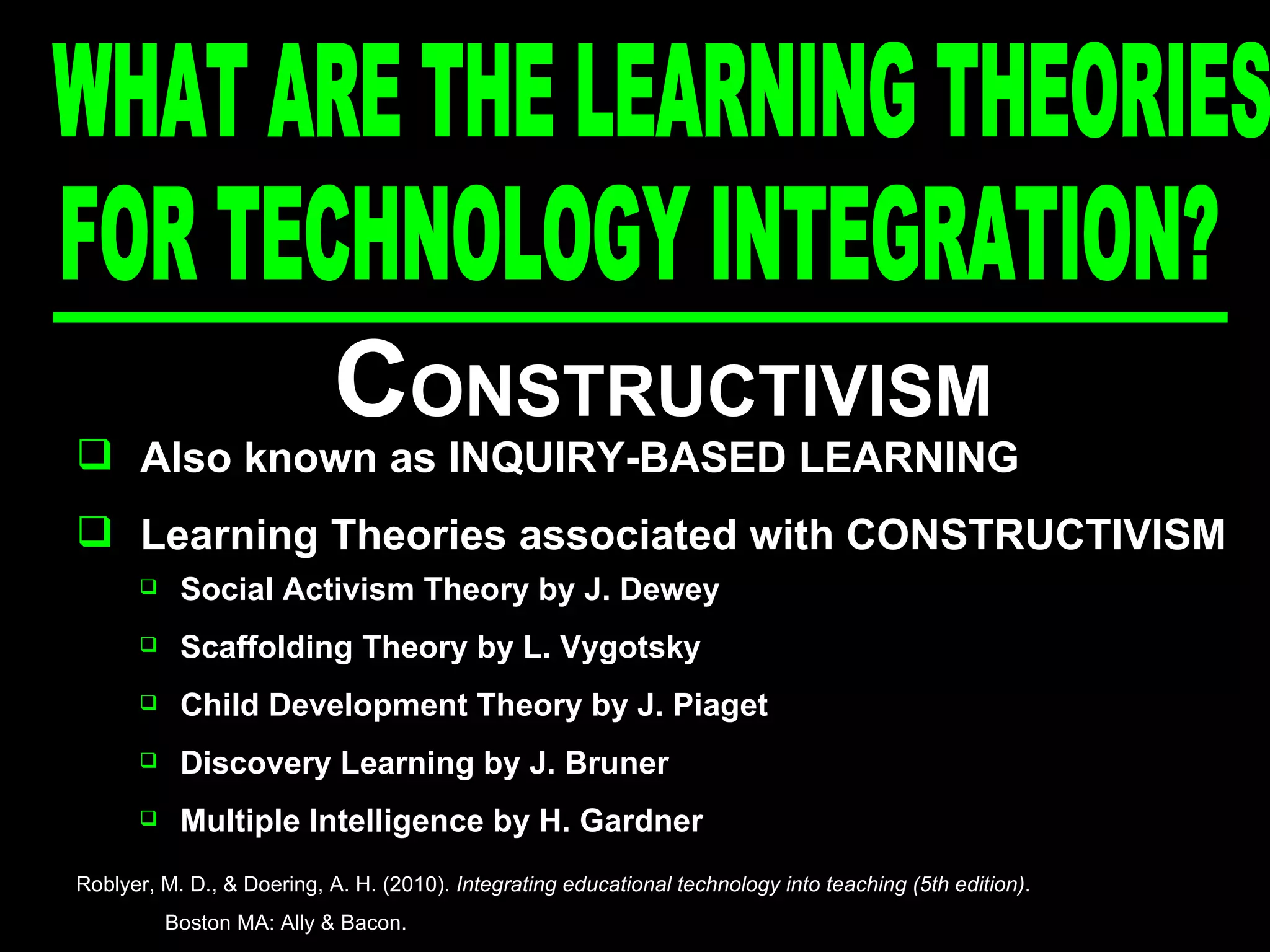 C ONSTRUCTIVISM Also known as INQUIRY-BASED LEARNING Learning Theories associated with CONSTRUCTIVISM Social Activism Theory by J. Dewey Scaffolding Theory by L. Vygotsky Child Development Theory by J. Piaget Discovery Learning by J. Bruner Multiple Intelligence by H. Gardner Roblyer, M. D., & Doering, A. H. (2010).  Integrating educational technology into teaching (5th edition) .  Boston MA: Ally & Bacon. FOR TECHNOLOGY INTEGRATION? WHAT ARE THE LEARNING THEORIES  