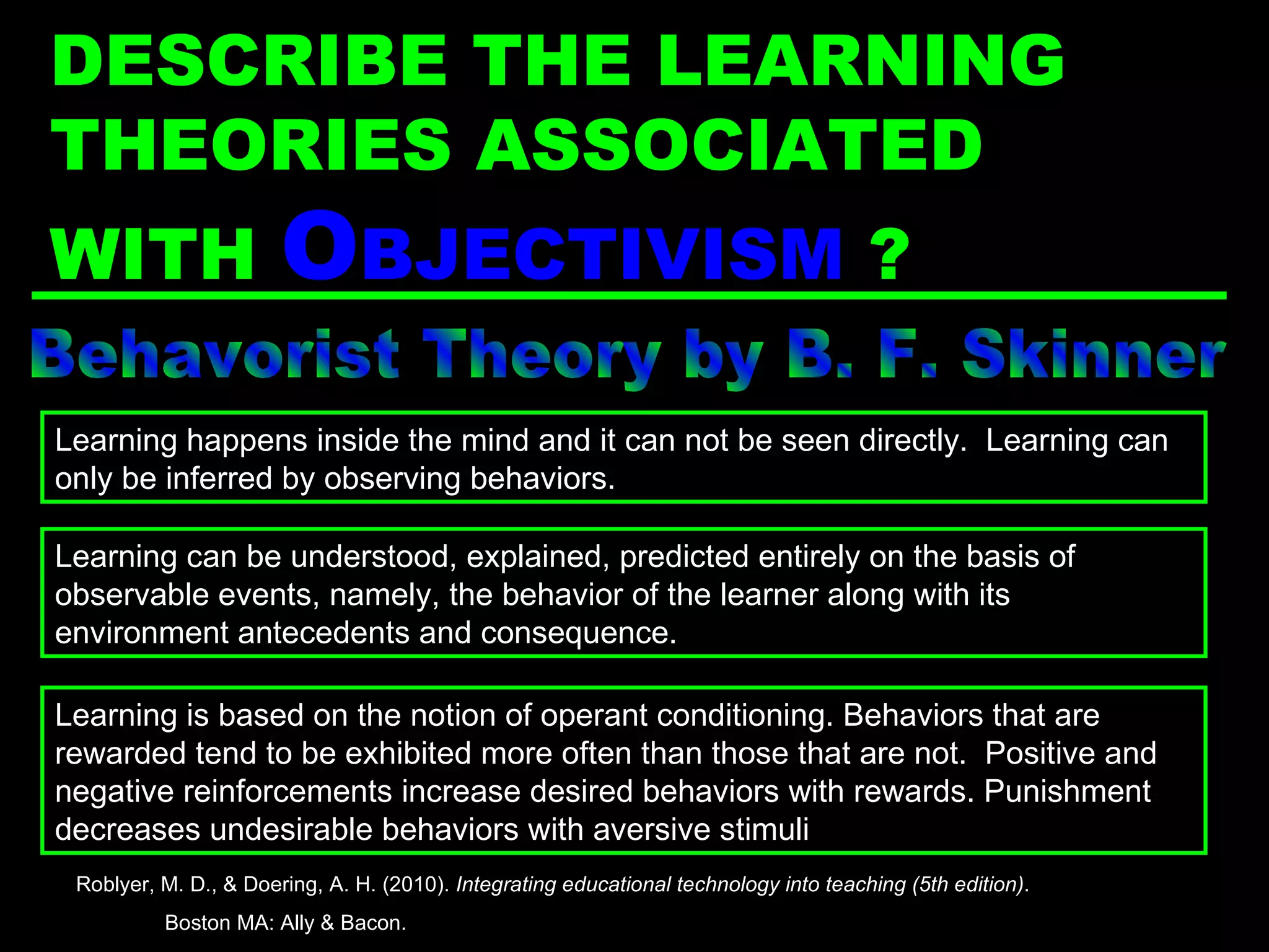 Behavorist Theory by B. F. Skinner Learning is based on the notion of operant conditioning. Behaviors that are rewarded tend to be exhibited more often than those that are not.  Positive and negative reinforcements increase desired behaviors with rewards. Punishment decreases undesirable behaviors with aversive stimuli Learning happens inside the mind and it can not be seen directly.  Learning can only be inferred by observing behaviors. Learning can be understood, explained, predicted entirely on the basis of observable events, namely, the behavior of the learner along with its environment antecedents and consequence. Roblyer, M. D., & Doering, A. H. (2010).  Integrating educational technology into teaching (5th edition) .  Boston MA: Ally & Bacon. DESCRIBE THE LEARNING THEORIES ASSOCIATED WITH  O BJECTIVISM  ? 