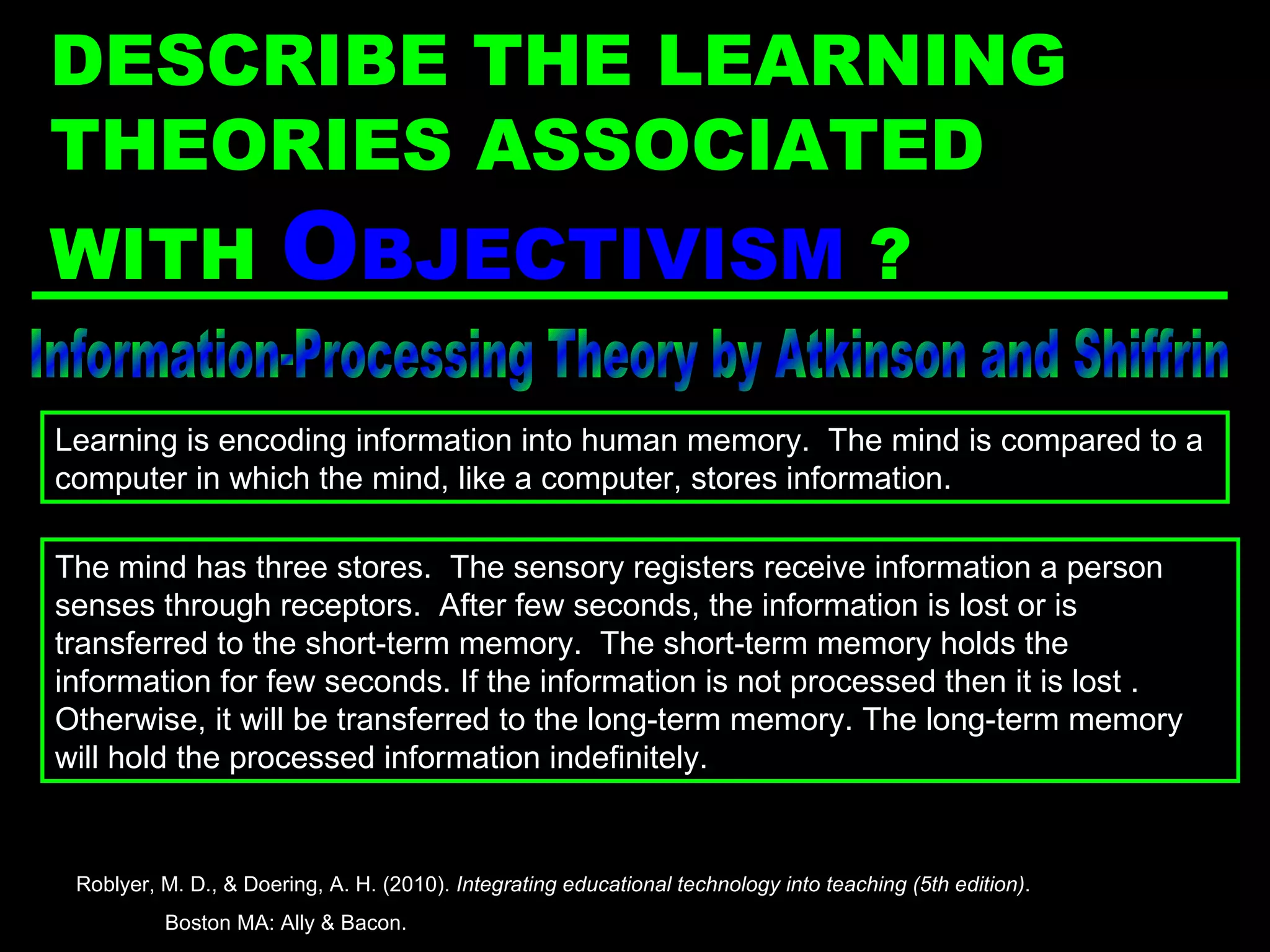Information-Processing Theory by Atkinson and Shiffrin The mind has three stores.  The sensory registers receive information a person senses through receptors.  After few seconds, the information is lost or is transferred to the short-term memory.  The short-term memory holds the information for few seconds. If the information is not processed then it is lost . Otherwise, it will be transferred to the long-term memory. The long-term memory will hold the processed information indefinitely. Learning is encoding information into human memory.  The mind is compared to a computer in which the mind, like a computer, stores information. Roblyer, M. D., & Doering, A. H. (2010).  Integrating educational technology into teaching (5th edition) .  Boston MA: Ally & Bacon. DESCRIBE THE LEARNING THEORIES ASSOCIATED WITH  O BJECTIVISM  ? 