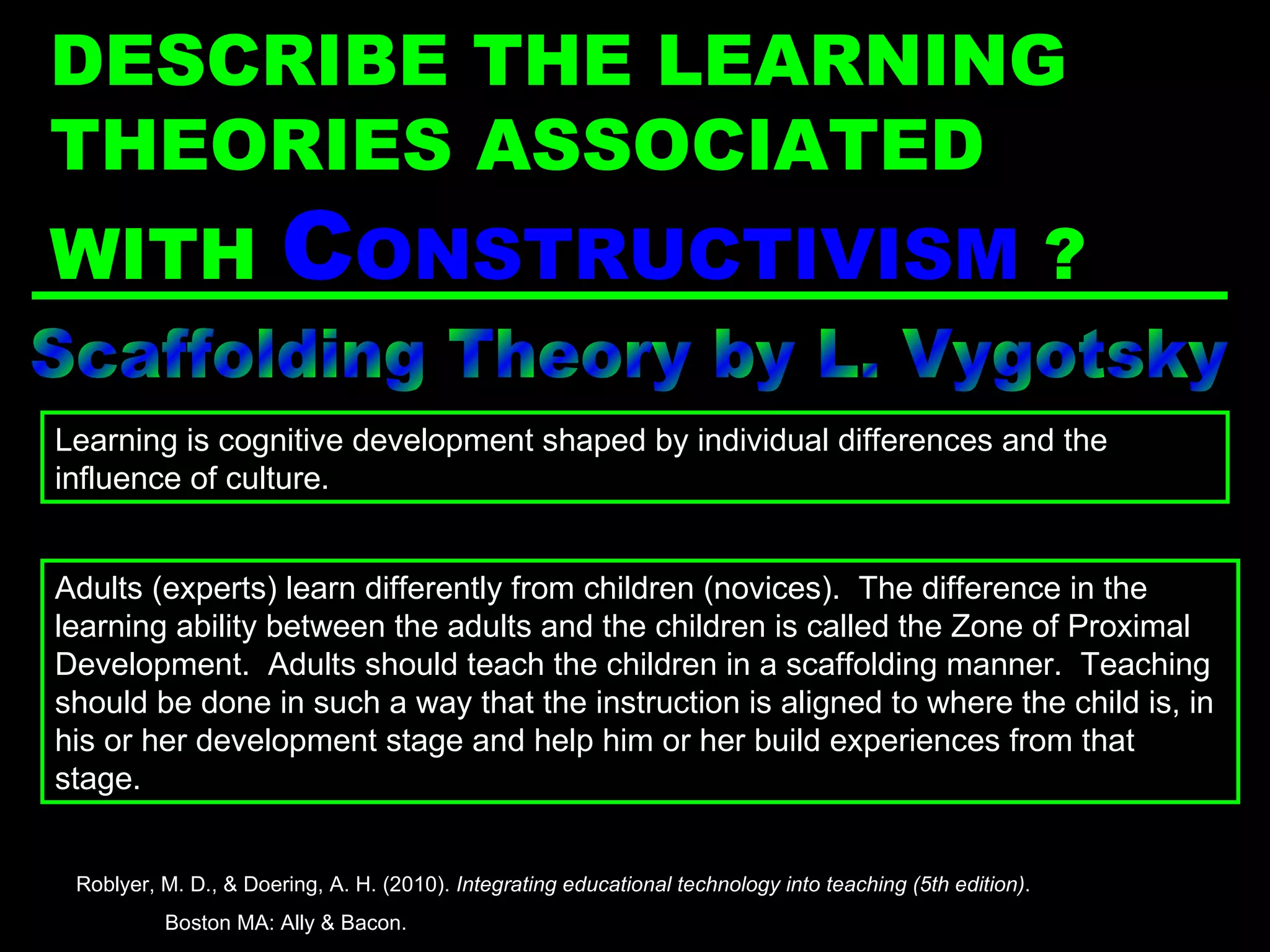 Scaffolding Theory by L. Vygotsky Adults (experts) learn differently from children (novices).  The difference in the learning ability between the adults and the children is called the Zone of Proximal Development.  Adults should teach the children in a scaffolding manner.  Teaching should be done in such a way that the instruction is aligned to where the child is, in his or her development stage and help him or her build experiences from that stage. Learning is cognitive development shaped by individual differences and the influence of culture. Roblyer, M. D., & Doering, A. H. (2010).  Integrating educational technology into teaching (5th edition) .  Boston MA: Ally & Bacon. DESCRIBE THE LEARNING THEORIES ASSOCIATED WITH  C ONSTRUCTIVISM   ? 