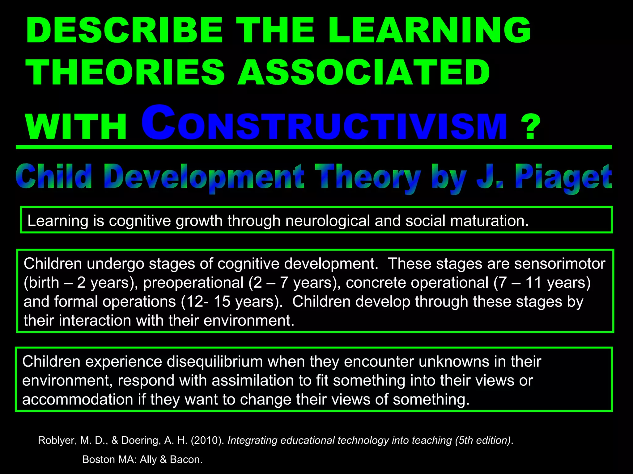 Child Development Theory by J. Piaget Children undergo stages of cognitive development.  These stages are sensorimotor (birth – 2 years), preoperational (2 – 7 years), concrete operational (7 – 11 years) and formal operations (12- 15 years).  Children develop through these stages by their interaction with their environment. Learning is cognitive growth through neurological and social maturation. Children experience disequilibrium when they encounter unknowns in their environment, respond with assimilation to fit something into their views or accommodation if they want to change their views of something. Roblyer, M. D., & Doering, A. H. (2010).  Integrating educational technology into teaching (5th edition) .  Boston MA: Ally & Bacon. DESCRIBE THE LEARNING THEORIES ASSOCIATED WITH  C ONSTRUCTIVISM   ? 