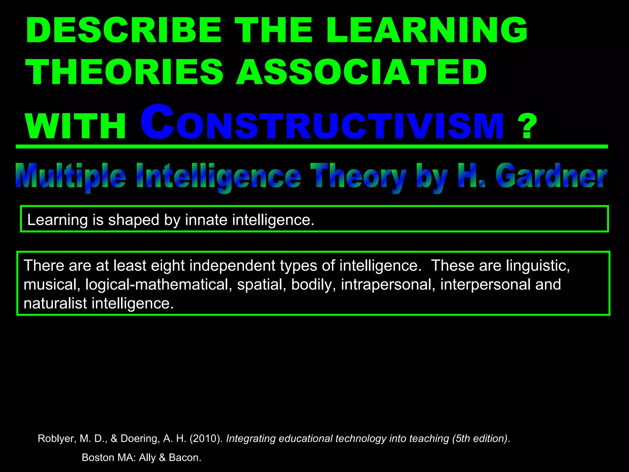 Multiple Intelligence Theory by H. Gardner There are at least eight independent types of intelligence.  These are linguistic, musical, logical-mathematical, spatial, bodily, intrapersonal, interpersonal and naturalist intelligence. Learning is shaped by innate intelligence. Roblyer, M. D., & Doering, A. H. (2010).  Integrating educational technology into teaching (5th edition) .  Boston MA: Ally & Bacon. DESCRIBE THE LEARNING THEORIES ASSOCIATED WITH  C ONSTRUCTIVISM   ? 