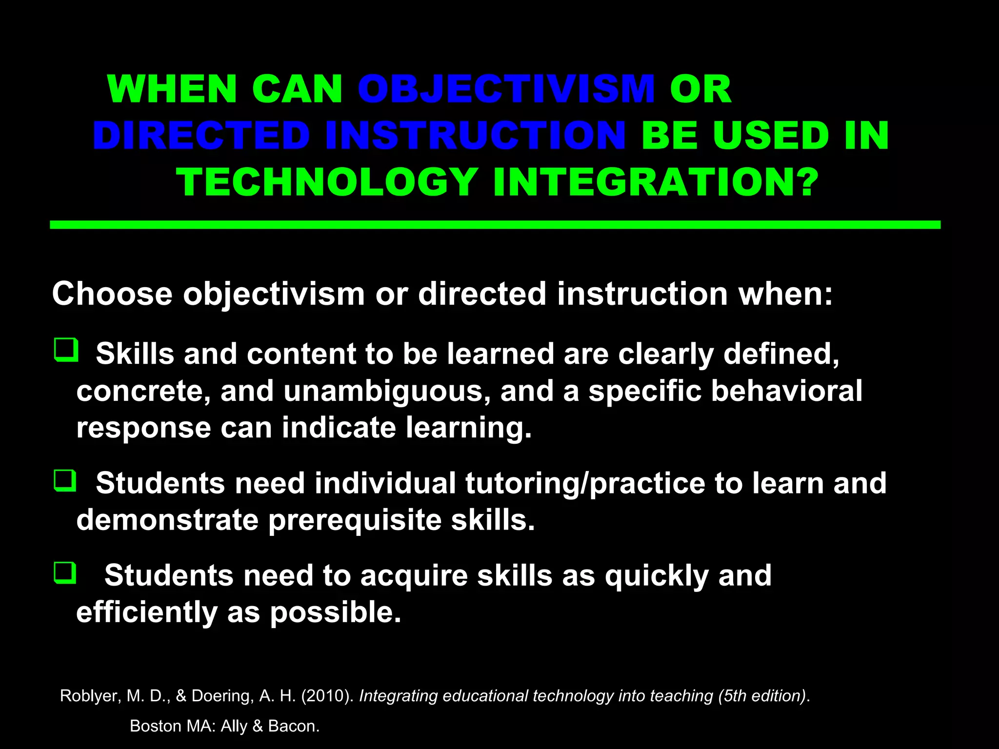 Directed Ins Choose objectivism or directed instruction when: Skills and content to be learned are clearly defined,  concrete, and unambiguous, and a specific behavioral  response can indicate learning. Students need individual tutoring/practice to learn and  demonstrate prerequisite skills. Students need to acquire skills as quickly and  efficiently as possible. Roblyer, M. D., & Doering, A. H. (2010).  Integrating educational technology into teaching (5th edition) .  Boston MA: Ally & Bacon. WHEN CAN  OBJECTIVISM  OR  DIRECTED INSTRUCTION  BE USED IN  TECHNOLOGY INTEGRATION?  