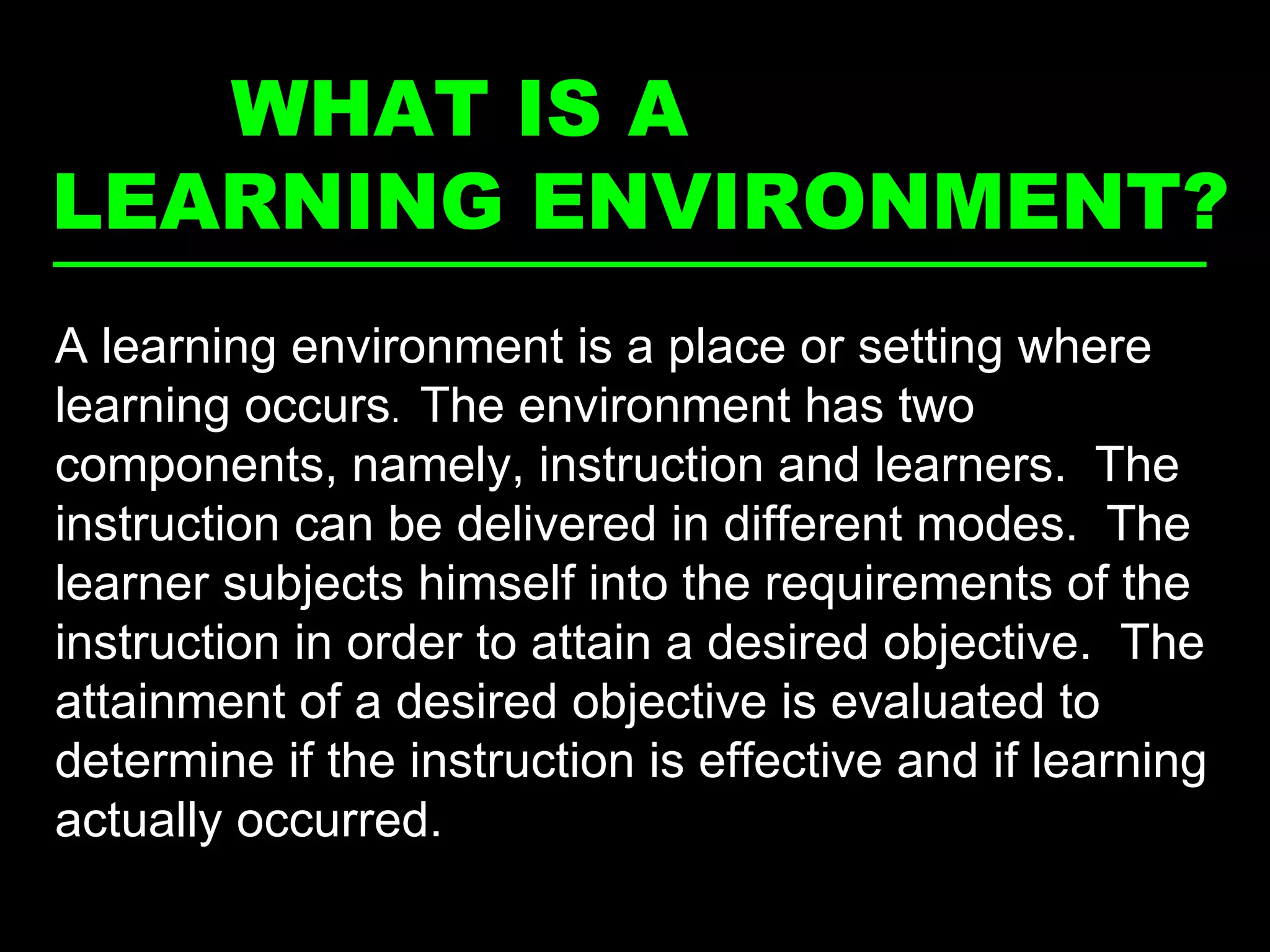 WHAT IS A  LEARNING ENVIRONMENT? The place and setting where learning occurs  A learning environment is a place or setting where learning occurs .  The environment has two components, namely, instruction and learners.  The instruction can be delivered in different modes.  The learner subjects himself into the requirements of the instruction in order to attain a desired objective.  The attainment of a desired objective is evaluated to determine if the instruction is effective and if learning actually occurred. 