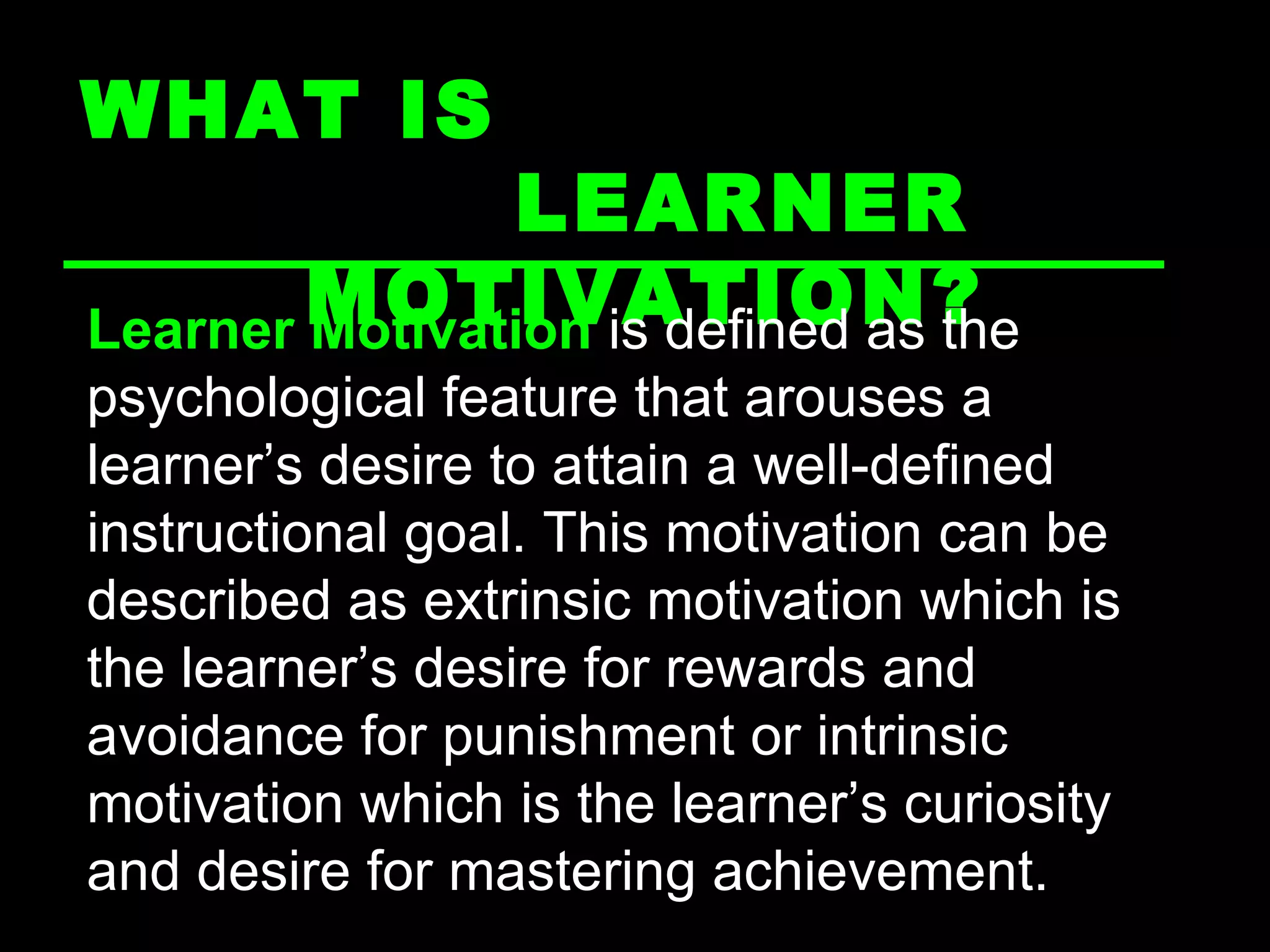 WHAT IS  LEARNER MOTIVATION? Learner Motivation  is defined as the psychological feature that arouses a learner’s desire to attain a well-defined instructional goal. This motivation can be described as extrinsic motivation which is the learner’s desire for rewards and avoidance for punishment or intrinsic motivation which is the learner’s curiosity and desire for mastering achievement. 