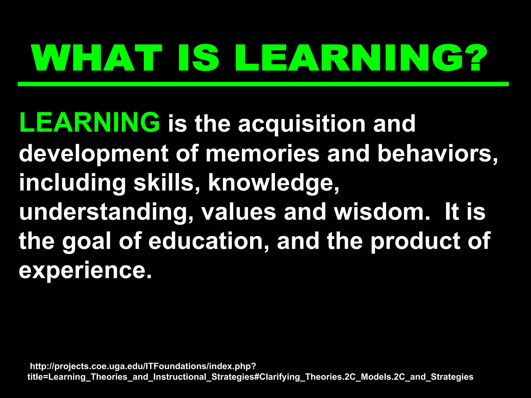 LEARNING  is the acquisition and development of memories and behaviors, including skills, knowledge, understanding, values and wisdom.  It is the goal of education, and the product of experience.   WHAT IS LEARNING? http://projects.coe.uga.edu/ITFoundations/index.php?title=Learning_Theories_and_Instructional_Strategies#Clarifying_Theories.2C_Models.2C_and_Strategies 