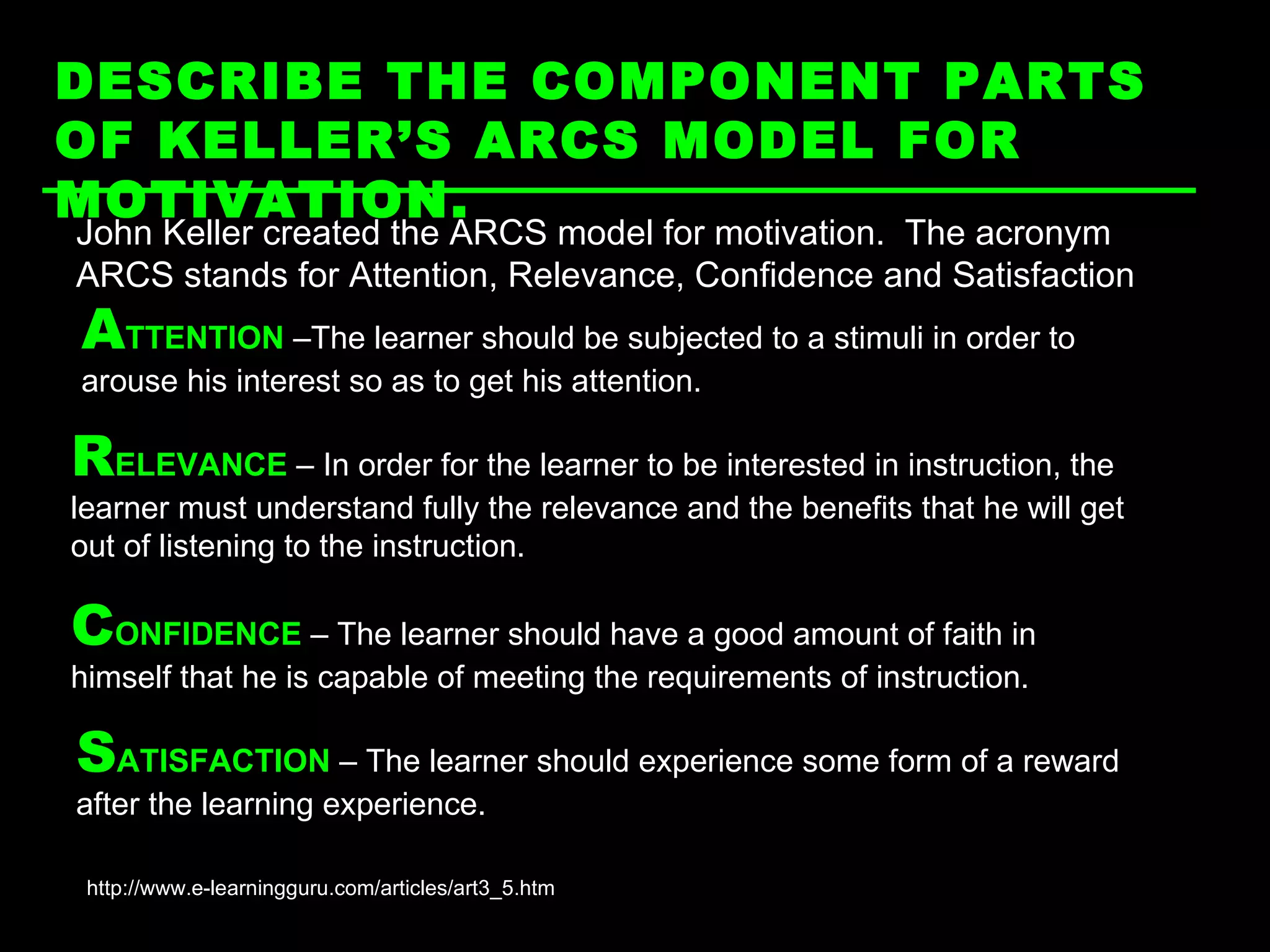 DESCRIBE THE COMPONENT PARTS OF KELLER’S ARCS MODEL FOR MOTIVATION.   http://www.e-learningguru.com/articles/art3_5.htm John Keller created the ARCS model for motivation.  The acronym ARCS stands for Attention, Relevance, Confidence and Satisfaction A TTENTION  –The learner should be subjected to a stimuli in order to arouse his interest so as to get his attention.  R ELEVANCE  – In order for the learner to be interested in instruction, the learner must understand fully the relevance and the benefits that he will get out of listening to the instruction.  C ONFIDENCE  – The learner should have a good amount of faith in himself that he is capable of meeting the requirements of instruction. S ATISFACTION  – The learner should experience some form of a reward after the learning experience. 