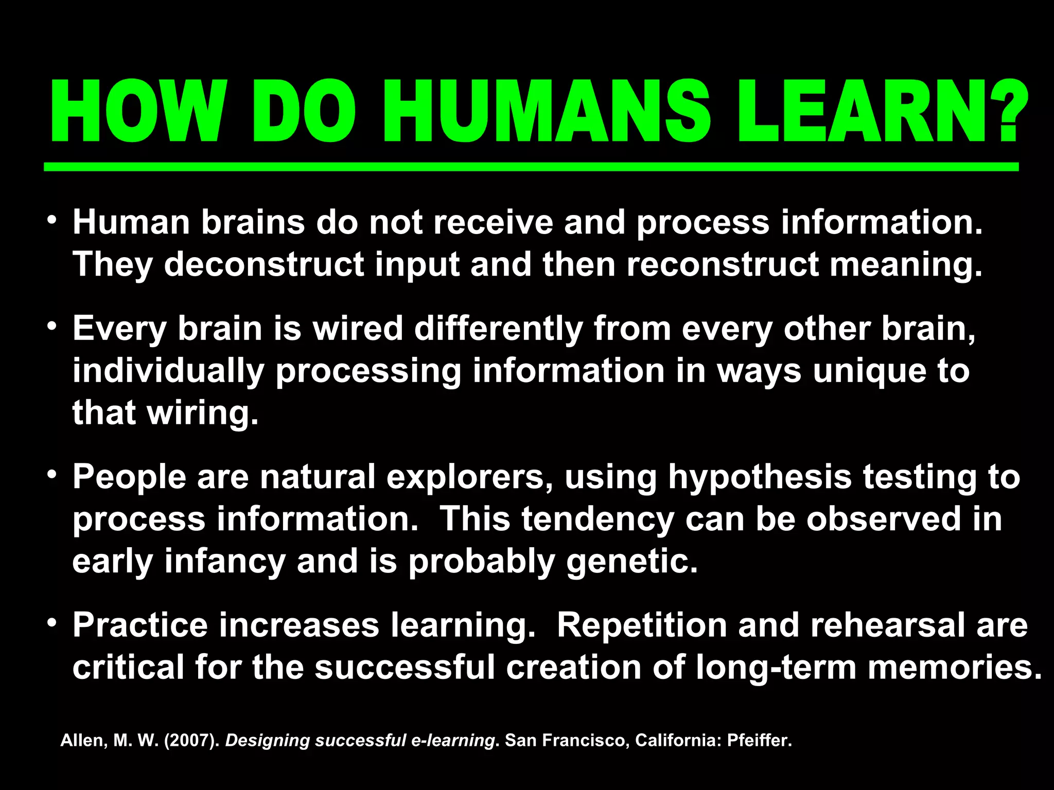 Human brains do not receive and process information.  They deconstruct input and then reconstruct meaning. Every brain is wired differently from every other brain, individually processing information in ways unique to that wiring. People are natural explorers, using hypothesis testing to process information.  This tendency can be observed in early infancy and is probably genetic. Practice increases learning.  Repetition and rehearsal are critical for the successful creation of long-term memories. Allen, M. W. (2007).  Designing successful e-learning . San Francisco, California: Pfeiffer. HOW DO HUMANS LEARN? 